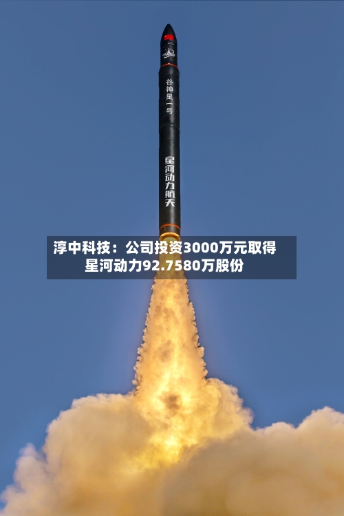 淳中科技:公司投资3000万元取得星河动力92.7580万股份-第2张图片