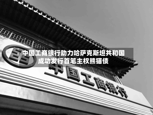 中国工商银行助力哈萨克斯坦共和国成功发行首笔主权熊猫债