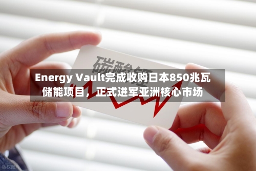 Energy Vault完成收购日本850兆瓦储能项目，正式进军亚洲核心市场