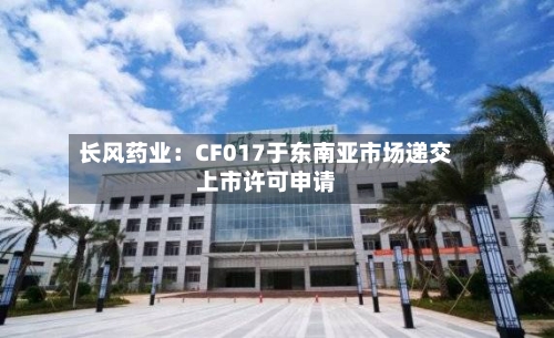 长风药业：CF017于东南亚市场递交上市许可申请