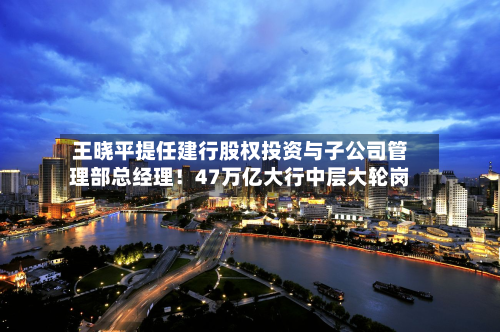 王晓平提任建行股权投资与子公司管理部总经理！47万亿大行中层大轮岗