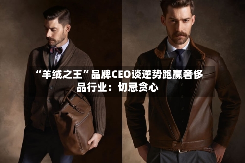 “羊绒之王	”品牌CEO谈逆势跑赢奢侈品行业：切忌贪心-第2张图片