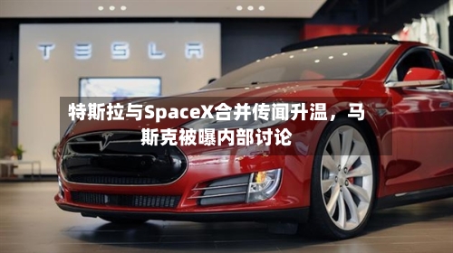 特斯拉与SpaceX合并传闻升温，马斯克被曝内部讨论