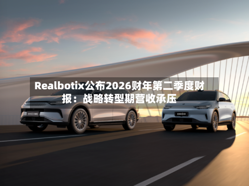 Realbotix公布2026财年第二季度财报：战略转型期营收承压