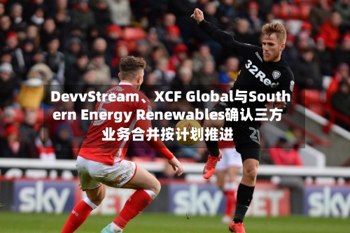 DevvStream、XCF Global与Southern Energy Renewables确认三方业务合并按计划推进-第2张图片