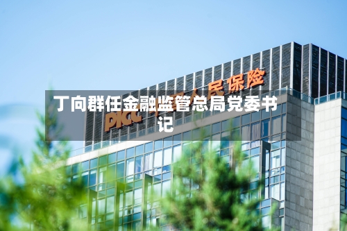 丁向群任金融监管总局党委书记