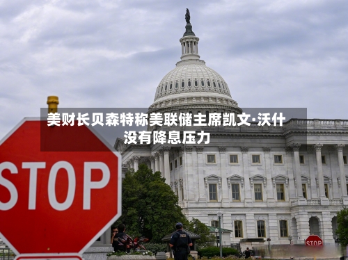 美财长贝森特称美联储主席凯文·沃什没有降息压力