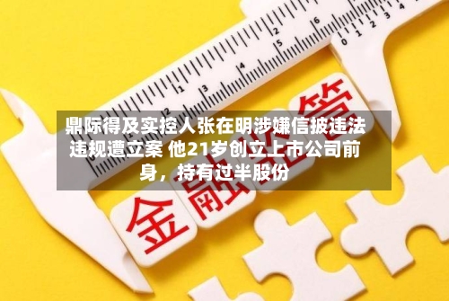 鼎际得及实控人张在明涉嫌信披违法违规遭立案 他21岁创立上市公司前身，持有过半股份