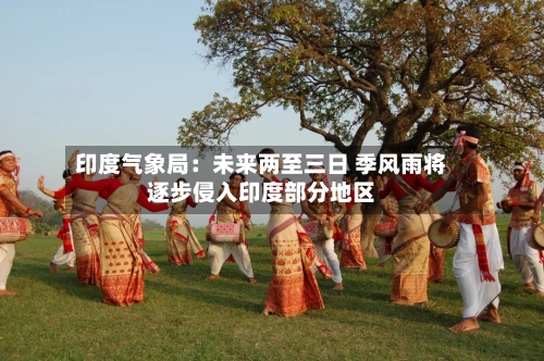 印度气象局：未来两至三日 季风雨将逐步侵入印度部分地区