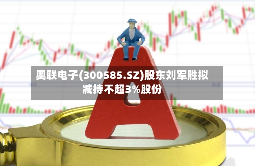 奥联电子(300585.SZ)股东刘军胜拟减持不超3%股份