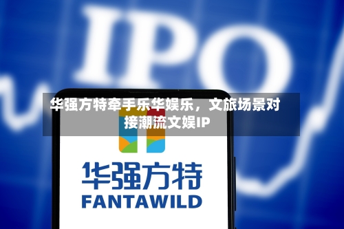 华强方特牵手乐华娱乐	，文旅场景对接潮流文娱IP-第2张图片
