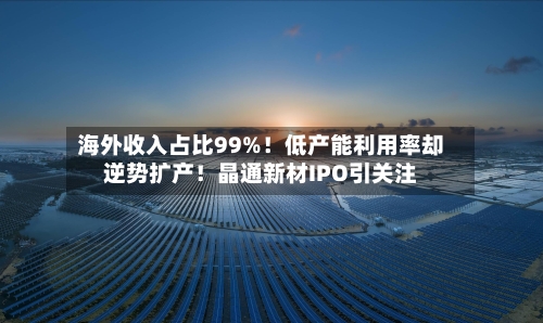 海外收入占比99%！低产能利用率却逆势扩产！晶通新材IPO引关注