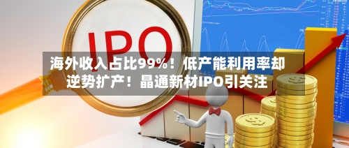 海外收入占比99%！低产能利用率却逆势扩产！晶通新材IPO引关注-第3张图片