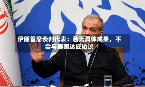 伊朗首席谈判代表：若无具体成果，不会与美国达成协议