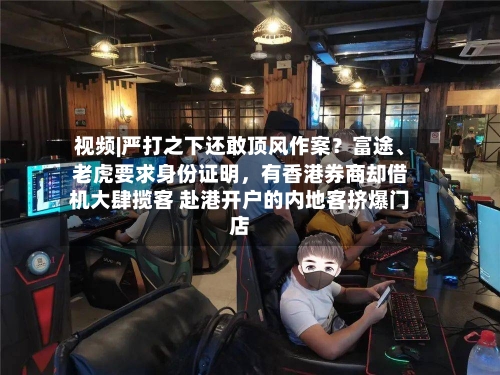 视频|严打之下还敢顶风作案？富途、老虎要求身份证明，有香港券商却借机大肆揽客 赴港开户的内地客挤爆门店